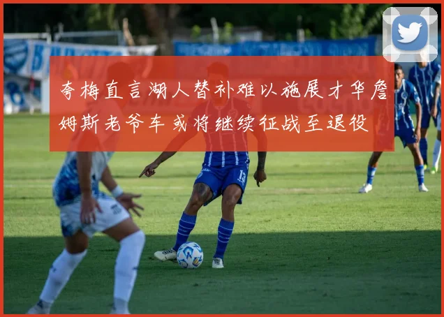 夸梅直言湖人替补难以施展才华詹姆斯老爷车或将继续征战至退役