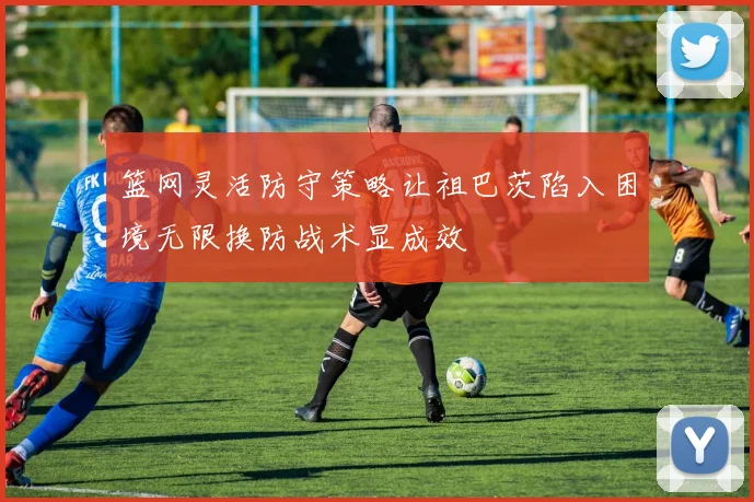 篮网灵活防守策略让祖巴茨陷入困境无限换防战术显成效