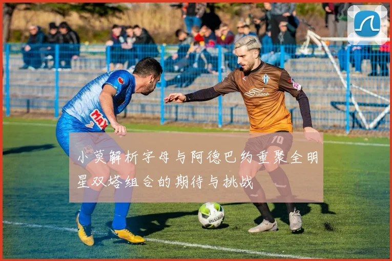 小莫解析字母与阿德巴约重聚全明星双塔组合的期待与挑战