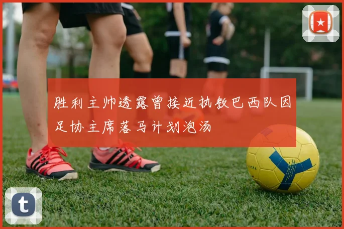 胜利主帅透露曾接近执教巴西队因足协主席落马计划泡汤