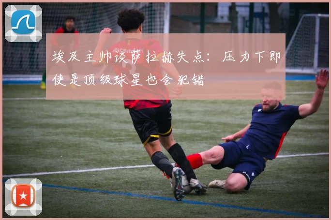 埃及主帅谈萨拉赫失点：压力下即使是顶级球星也会犯错