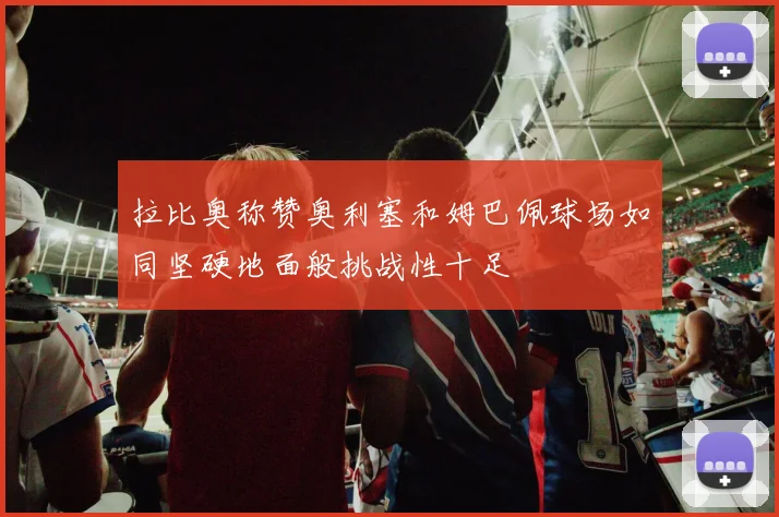拉比奥称赞奥利塞和姆巴佩球场如同坚硬地面般挑战性十足
