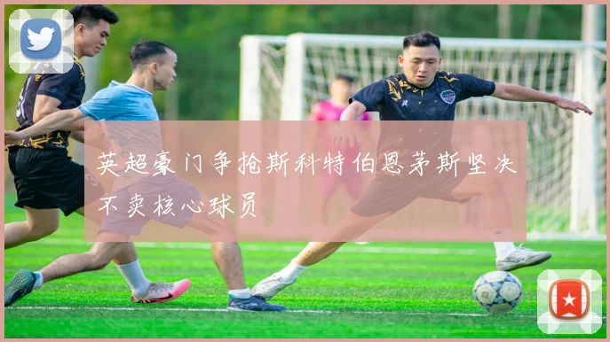 英超豪门争抢斯科特伯恩茅斯坚决不卖核心球员