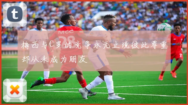 梅西与C罗的竞争永无止境彼此尊重却从未成为朋友